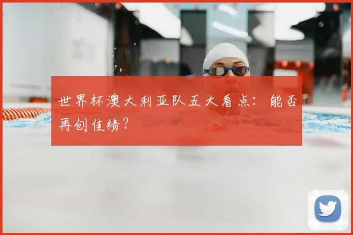 世界杯澳大利亚队五大看点：能否再创佳绩？