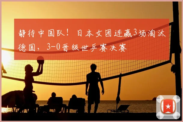 静待中国队！日本女团连赢3场淘汰德国，3-0晋级世乒赛决赛