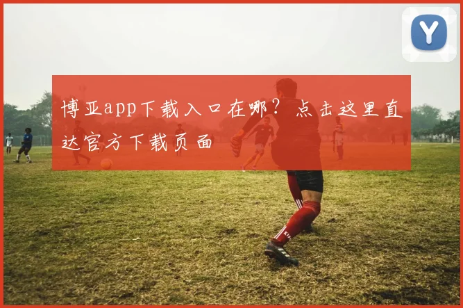 博亚app下载入口在哪？点击这里直达官方下载页面