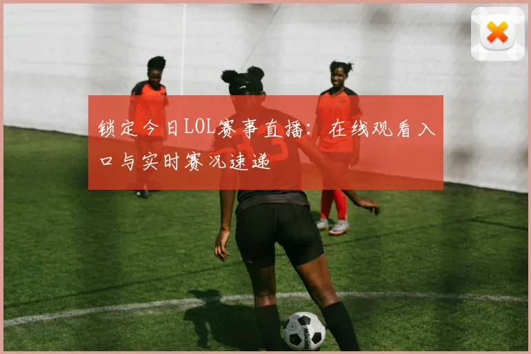 锁定今日LOL赛事直播：在线观看入口与实时赛况速递